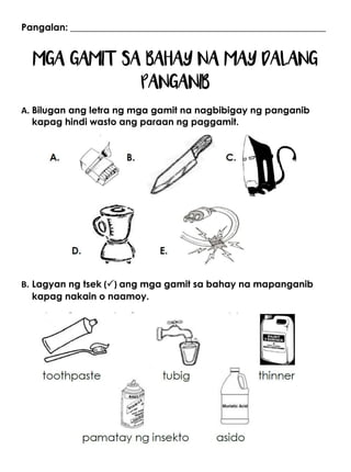 Pangalan: ______________________________________________________
MGA GAMIT SA BAHAY NA MAY DALANG
PANGANIB
A. Bilugan ang letra ng mga gamit na nagbibigay ng panganib
kapag hindi wasto ang paraan ng paggamit.
B. Lagyan ng tsek () ang mga gamit sa bahay na mapanganib
kapag nakain o naamoy.
 