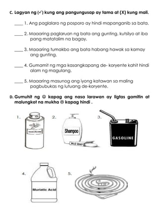 C. Lagyan ng () kung ang pangungusap ay tama at (X) kung mali.
____ 1. Ang paglalaro ng posporo ay hindi mapanganib sa bata.
____ 2. Maaaring paglaruan ng bata ang gunting, kutsilyo at iba
pang matatalim na bagay.
____ 3. Maaaring tumakbo ang bata habang hawak sa kamay
ang gunting.
____ 4. Gumamit ng mga kasangkapang de- koryente kahit hindi
alam ng magulang.
____ 5. Maaaring masunog ang iyong katawan sa maling
pagbubukas ng lutuang de-koryente.
D. Gumuhit ng  kapag ang nasa larawan ay ligtas gamitin at
malungkot na mukha  kapag hindi .
 