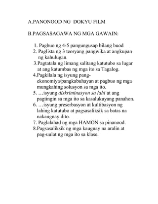 A.PANONOOD NG DOKYU FILM

B.PAGSASAGAWA NG MGA GAWAIN:

 1. Pagbuo ng 4-5 pangungusap bilang buod
 2. Paglista ng 3 teoryang pangwika at angkupan
    ng kahulugan.
 3.Pagtatala ng limang salitang katutubo sa lugar
   at ang katumbas ng mga ito sa Tagalog.
 4.Pagkilala ng isyung pang-
   ekonomiya/pangkabuhayan at pagbuo ng mga
   mungkahing solusyon sa mga ito.
 5. …isyung diskriminasyon sa lahi at ang
   pagtingin sa mga ito sa kasalukuyang panahon.
 6. …isyung preserbasyon at kultibasyon ng
   lahing katutubo at pagsasaliksik sa batas na
   nakaugnay dito.
 7. Paglalahad ng mga HAMON sa pinanood.
 8.Pagsasaliksik ng mga kaugnay na aralin at
   pag-uulat ng mga ito sa klase.
 