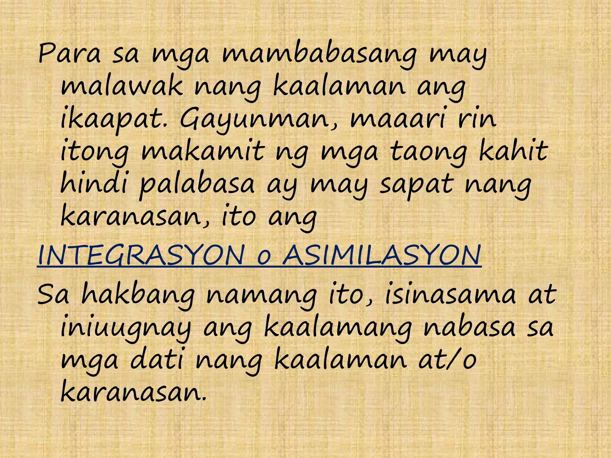 Para sa mga mambabasang may 
malawak nang kaalaman ang 
ikaapat. Gayunman, maaari rin 
itong makamit ng mga taong kahit 
hindi palabasa ay may sapat nang 
karanasan, ito ang 
INTEGRASYON o ASIMILASYON 
Sa hakbang namang ito, isinasama at 
iniuugnay ang kaalamang nabasa sa 
mga dati nang kaalaman at/o 
karanasan. 
 