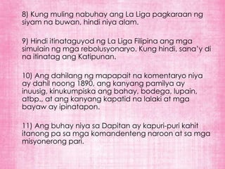 8) Kung muling nabuhay ang La Liga pagkaraan ng
siyam na buwan, hindi niya alam.

9) Hindi itinataguyod ng La Liga Filipina ang mga
simulain ng mga rebolusyonaryo. Kung hindi, sana’y di
na itinatag ang Katipunan.

10) Ang dahilang ng mapapait na komentaryo niya
ay dahil noong 1890, ang kanyang pamilya ay
inuusig, kinukumpiska ang bahay, bodega, lupain,
atbp., at ang kanyang kapatid na lalaki at mga
bayaw ay ipinatapon.

11) Ang buhay niya sa Dapitan ay kapuri-puri kahit
itanong pa sa mga komandenteng naroon at sa mga
misyonerong pari.
 