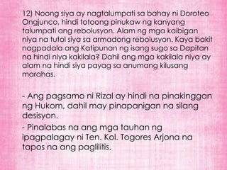 12) Noong siya ay nagtalumpati sa bahay ni Doroteo
Ongjunco, hindi totoong pinukaw ng kanyang
talumpati ang rebolusyon. Alam ng mga kaibigan
niya na tutol siya sa armadong rebolusyon. Kaya bakit
nagpadala ang Katipunan ng isang sugo sa Dapitan
na hindi niya kakilala? Dahil ang mga kakilala niya ay
alam na hindi siya payag sa anumang kilusang
marahas.


- Ang pagsamo ni Rizal ay hindi na pinakinggan
ng Hukom, dahil may pinapanigan na silang
desisyon.
- Pinalabas na ang mga tauhan ng
ipagpalagay ni Ten. Kol. Togores Arjona na
tapos na ang paglilitis.
 