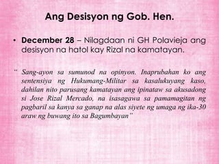 Ang Desisyon ng Gob. Hen.

• December 28 – Nilagdaan ni GH Polavieja ang
  desisyon na hatol kay Rizal na kamatayan.

“ Sang-ayon sa sumunod na opinyon. Inaprubahan ko ang
  sentensiya ng Hukumang-Militar sa kasalukuyang kaso,
  dahilan nito parusang kamatayan ang ipinataw sa akusadong
  si Jose Rizal Mercado, na isasagawa sa pamamagitan ng
  pagbaril sa kanya sa ganap na alas siyete ng umaga ng ika-30
  araw ng buwang ito sa Bagumbayan”
 