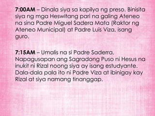 7:00AM – Dinala siya sa kapilya ng preso. Binisita
siya ng mga Heswitang pari na galing Ateneo
na sina Padre Miguel Sadera Mata (Raktor ng
Ateneo Municipal) at Padre Luis Viza, isang
guro.

7:15AM – Umalis na si Padre Saderra.
Napagusapan ang Sagradong Puso ni Hesus na
inukit ni Rizal noong siya ay isang estudyante.
Dala-dala pala ito ni Padre Viza at ibinigay kay
Rizal at siya namang tinanggap.
 