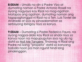 8:00AM – Umalis na din si Padre Viza at
dumating naman si Padre Antonio Rosell na
siyang nagyaya kay Rizal na mag-agahan.
Matapos ang agahan, dumating naman ang
tagapagtanggol ni Rizal na si Ten. Luis Taviel de
Andrade at siya ay pinasalamatan sa
serbisyong ibinigay niya sa kanya.

9:00AM – Dumating si Padre Federico Faura, na
siyang nagpa-alala kay Rizal sa sinabi niya sa
kanya noon na mapupugutan siya ng ulo ng
dahil sa Noli Me Tangere. Tinawag ni Rizal ang
Padre na isang “propeta” dahil sa kanyang
babala noon pa man ngunit hindi lang
pinakinggan.
 