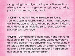 - Ang huling liham niya kay Propesor Blumentritt, sa
wikang Aleman na naglalaman ng kanyang huling
paalam kasama ng isang aklat.

3:30PM – Bumalik si Padre Balaguer sa Fuerza
Santiago upang kausapin muli si Rizal. Ang kanyang
dahilan ay upang talakayin ang pagbawi ni Rizal sa
mga ideyang anti-Katoliko sa kanyang sulatin at
pagsapi sa Masonerya.

4:00PM – Dumating ang ina ni Rizal. Nang kanyang
hagkan ay pilit na pinaghiwalay sila ng guwardiya
at siyang dahilan ng pagiiyakan nila. Pumasok na rn
sa selda si Trinidad para sunduin ang ina, ibinigay ni
Rizal ang alkohol na lutuan na siyang naglalaman
ng kanyang huling pamamaalam.
 