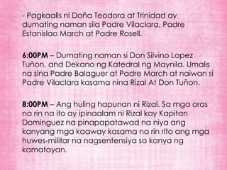 - Pagkaalis ni Doña Teodora at Trinidad ay
dumating naman sila Padre Vilaclara, Padre
Estanislao March at Padre Rosell.

6:00PM – Dumating naman si Don Silvino Lopez
Tuñon, and Dekano ng Katedral ng Maynila. Umalis
na sina Padre Balaguer at Padre March at naiwan si
Padre Vilaclara kasama nina Rizal At Don Tuñon.

8:00PM – Ang huling hapunan ni Rizal. Sa mga oras
na rin na ito ay ipinaalam ni Rizal kay Kapitan
Dominguez na pinapapatawad na niya ang
kanyang mga kaaway kasama na rin rito ang mga
huwes-militar na nagsentensiya sa kanya ng
kamatayan.
 
