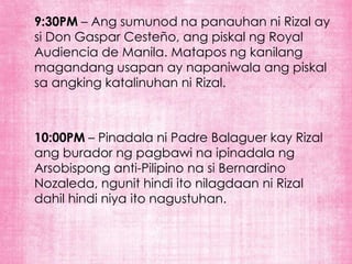 9:30PM – Ang sumunod na panauhan ni Rizal ay
si Don Gaspar Cesteño, ang piskal ng Royal
Audiencia de Manila. Matapos ng kanilang
magandang usapan ay napaniwala ang piskal
sa angking katalinuhan ni Rizal.



10:00PM – Pinadala ni Padre Balaguer kay Rizal
ang burador ng pagbawi na ipinadala ng
Arsobispong anti-Pilipino na si Bernardino
Nozaleda, ngunit hindi ito nilagdaan ni Rizal
dahil hindi niya ito nagustuhan.
 