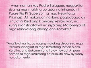 - Ayon naman kay Padre Balaguer, nagpakita
 siya ng mas maikling burador na inihanda ni
 Padre Pio Pi (Superyor ng mga Heswita sa
 Pilipinas). At makaraan ng ilang pagbabago ay
 isinulat ni Rizal ang k anyang retraksiyon, na
 kung saan itinatakwil na niya ang Masonerya at
 mga relihiyosong ideang anti-Katoliko.*



*Ang Sulat na ito, ay naging malaking debate sa mga
 Rizalista sapagkat sa mga Rizalistang Mason o anti-
 Katoliko, ang dokumentong ito ay huwad. At para
 naman sa mga Rizalistang Katoliko, ito daw ay tunay
 na dokumento.
 