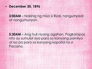 • December 30, 1896

 3:00AM – Nakinig ng misa si Rizal, nangumpisal
 at nangumunyon.



 5:30AM – Ang huli niyang agahan. Pagkatapos
 nito ay sumulat siya para sa kanyang pamilya
 at isa pa para sa kanyang kapatid na si
 Paciano.
 