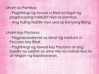 Liham sa Pamilya:
   - Paghihingi ng tawad ni Rizal sa bigat ng
   pagdurusang naidulot niya sa pamilya.
   - Ang huling habilin niya ukol sa kanyang libing.

Liham kay Paciano:
   - Pagpapasalamat sa lahat ng naidulot ni
   Paciano kay Rizal.
   - Paghihingi ng tawad kay Paciano at ang
   habilin na sabihin sa ama nila na mahal niya ito
   at hingan ng kapatawaran.
 