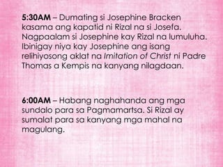 5:30AM – Dumating si Josephine Bracken
kasama ang kapatid ni Rizal na si Josefa.
Nagpaalam si Josephine kay Rizal na lumuluha.
Ibinigay niya kay Josephine ang isang
relihiyosong aklat na Imitation of Christ ni Padre
Thomas a Kempis na kanyang nilagdaan.



6:00AM – Habang naghahanda ang mga
sundalo para sa Pagmamartsa. Si Rizal ay
sumalat para sa kanyang mga mahal na
magulang.
 