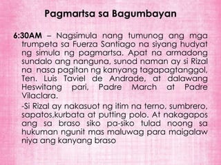 Pagmartsa sa Bagumbayan

6:30AM – Nagsimula nang tumunog ang mga
  trumpeta sa Fuerza Santiago na siyang hudyat
  ng simula ng pagmartsa. Apat na armadong
  sundalo ang nanguna, sunod naman ay si Rizal
  na nasa pagitan ng kanyang tagapagtanggol,
  Ten. Luis Taviel de Andrade, at dalawang
  Heswitang pari, Padre March at Padre
  Vilaclara.
  -Si Rizal ay nakasuot ng itim na terno, sumbrero,
  sapatos,kurbata at putting polo. At nakagapos
  ang sa braso siko pa-siko tulad noong sa
  hukuman ngunit mas maluwag para maigalaw
  niya ang kanyang braso
 