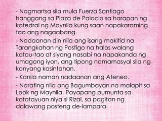 - Nagmartsa sila mula Fuerza Santiago
hanggang sa Plaza de Palacio sa harapan ng
katedral ng Maynila kung saan napakaraming
tao ang nagaabang.
- Nadaanan din nila ang isang makitid na
Tarangkahan ng Postigo na halos walang
katau-tao at siyang nasabi na napakanda ng
umagang iyon, ang tipong namamasyal sila ng
kanyang kasintahan.
- Kanila naman nadaanan ang Ateneo.
- Narating nila ang Bagumbayan na malapit sa
Look ng Maynila. Payapang pumunta sa
katatayuan niya si Rizal, sa pagitan ng
dalawang posteng de-lampara.
 