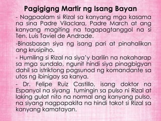 Pagigigng Martir ng Isang Bayan
- Nagpaalam si Rizal sa kanyang mga kasama
na sina Padre Vilaclara, Padre March at ang
kanyang magiting na tagapagtanggol na si
Ten. Luis Taviel de Andrade.
-Binasbasan siya ng isang pari at pinahalikan
ang krusipiho.
- Humiling si Rizal na siya’y barilin na nakaharap
sa mga sundalo, ngunit hindi siya pinagbigyan
dahil sa istriktong pagsunod ng komandante sa
utos ng ibinigay sa kanya.
- Dr. Felipe Ruiz Castillo, isang doktor na
Espanyol na siyang tumingin sa pulso ni Rizal at
laking gulat nito na normal ang kanyang pulso,
na siyang nagpapakita na hindi takot si Rizal sa
kanyang kamatayan.
 
