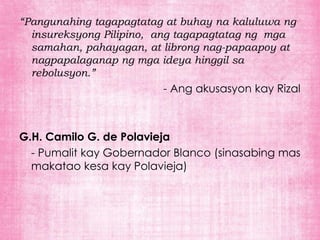 “Pangunahing tagapagtatag at buhay na kaluluwa ng
  insureksyong Pilipino, ang tagapagtatag ng mga
  samahan, pahayagan, at librong nag-papaapoy at
  nagpapalaganap ng mga ideya hinggil sa
  rebolusyon.”
                         - Ang akusasyon kay Rizal



G.H. Camilo G. de Polavieja
  - Pumalit kay Gobernador Blanco (sinasabing mas
  makatao kesa kay Polavieja)
 