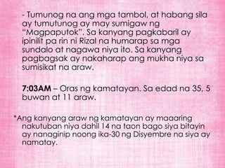 - Tumunog na ang mga tambol, at habang sila
  ay tumutunog ay may sumigaw ng
  “Magpaputok”. Sa kanyang pagkabaril ay
  ipinilit pa rin ni Rizal na humarap sa mga
  sundalo at nagawa niya ito. Sa kanyang
  pagbagsak ay nakaharap ang mukha niya sa
  sumisikat na araw.

  7:03AM – Oras ng kamatayan. Sa edad na 35, 5
  buwan at 11 araw.

*Ang kanyang araw ng kamatayan ay maaaring
  nakutuban niya dahil 14 na taon bago siya bitayin
  ay nanaginip noong ika-30 ng Disyembre na siya ay
  namatay.
 
