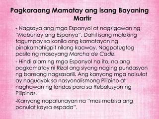 Pagkaraang Mamatay ang isang Bayaning
               Martir
 - Nagsaya ang mga Espanyol at nagsigawan ng
 “Mabuhay ang Espanya”. Dahil isang malaking
 tagumpay sa kanila ang kamatayan ng
 pinakamahigpit nilang kaaway. Nagpatugtog
 pasila ng masayang Marcha de Cadiz.
 - Hindi alam ng mga Espanyol na ito, na ang
 pagkamatay ni Rizal ang siyang naging pundasyon
 ng bansang nagsasarili. Ang kanyang mga naisulat
 ay nagudyok sa nasyonalismong Pilipino at
 naghawan ng landas para sa Rebolusyon ng
 Pilipinas.
 -Kanyang napatunayan na “mas mabisa ang
 panulat kaysa espada”.
 