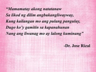 “Mamamatay akong natatanaw
Sa likod ng dilim angbukangliwayway,
Kung kailangan mo ang pulang pangulay,
Dugo ko’y gamitin sa kapanahunan
Nang ang liwanag mo ay lalong kuminang”

                             -Dr. Jose Rizal
 