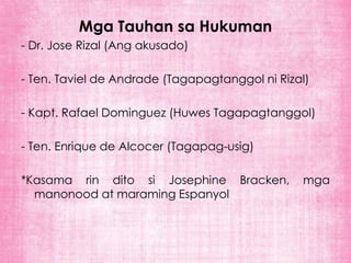 Mga Tauhan sa Hukuman
- Dr. Jose Rizal (Ang akusado)

- Ten. Taviel de Andrade (Tagapagtanggol ni Rizal)

- Kapt. Rafael Dominguez (Huwes Tagapagtanggol)

- Ten. Enrique de Alcocer (Tagapag-usig)

*Kasama rin dito si Josephine Bracken,          mga
  manonood at maraming Espanyol
 