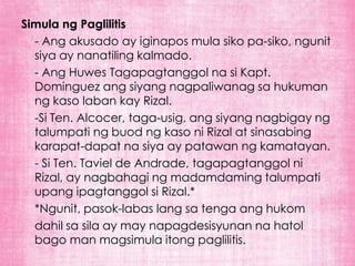 Simula ng Paglilitis
  - Ang akusado ay iginapos mula siko pa-siko, ngunit
  siya ay nanatiling kalmado.
  - Ang Huwes Tagapagtanggol na si Kapt.
  Dominguez ang siyang nagpaliwanag sa hukuman
  ng kaso laban kay Rizal.
  -Si Ten. Alcocer, taga-usig, ang siyang nagbigay ng
  talumpati ng buod ng kaso ni Rizal at sinasabing
  karapat-dapat na siya ay patawan ng kamatayan.
  - Si Ten. Taviel de Andrade, tagapagtanggol ni
  Rizal, ay nagbahagi ng madamdaming talumpati
  upang ipagtanggol si Rizal.*
  *Ngunit, pasok-labas lang sa tenga ang hukom
  dahil sa sila ay may napagdesisyunan na hatol
  bago man magsimula itong paglilitis.
 