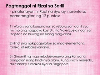 Pagtanggol ni Rizal sa Sarili
 - pinatunayan ni Rizal na siya ay inosente sa
 pamamagitan ng 12 puntos:

 1) Wala siyang kaugnayan sa rebolusyon dahil siya
 mismo ang nagpayo kay Dr. Pio Valenzuela noon sa
 Dapitan na huwag na silang mag-aklas

 2)Hindi siya nakipagsulatan sa mga elementong
 radikal at rebolusyonaryo.

 3) Ginamit ng mga rebolusyonaryo ang kanyang
 pangalan nang hindi niya alam. Kung siya’y maysala,
 disinsana’y tumakas siya sa Singapore.
 