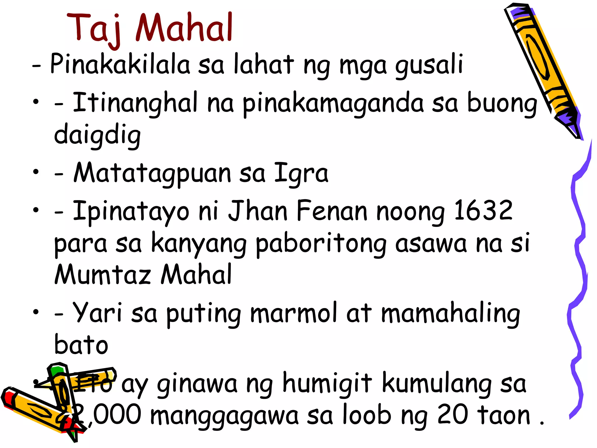 Taj Mahal 
- Pinakakilala sa lahat ng mga gusali 
• - Itinanghal na pinakamaganda sa buong 
daigdig 
• - Matatagpuan sa Igra 
• - Ipinatayo ni Jhan Fenan noong 1632 
para sa kanyang paboritong asawa na si 
Mumtaz Mahal 
• - Yari sa puting marmol at mamahaling 
bato 
• - Ito ay ginawa ng humigit kumulang sa 
22,000 manggagawa sa loob ng 20 taon . 
 