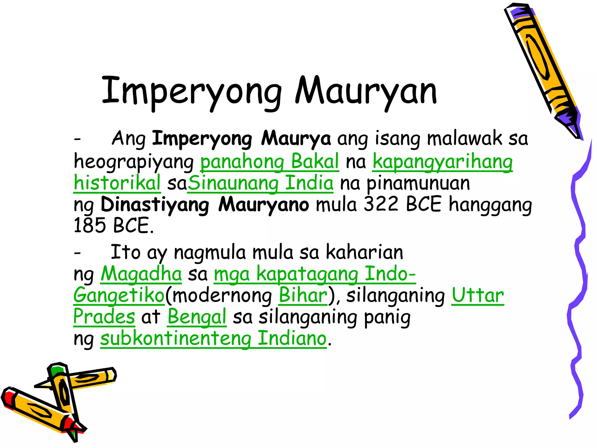 Imperyong Mauryan 
- Ang Imperyong Maurya ang isang malawak sa 
heograpiyang panahong Bakal na kapangyarihang 
historikal saSinaunang India na pinamunuan 
ng Dinastiyang Mauryano mula 322 BCE hanggang 
185 BCE. 
- Ito ay nagmula mula sa kaharian 
ng Magadha sa mga kapatagang Indo- 
Gangetiko(modernong Bihar), silanganing Uttar 
Prades at Bengal sa silanganing panig 
ng subkontinenteng Indiano. 
 