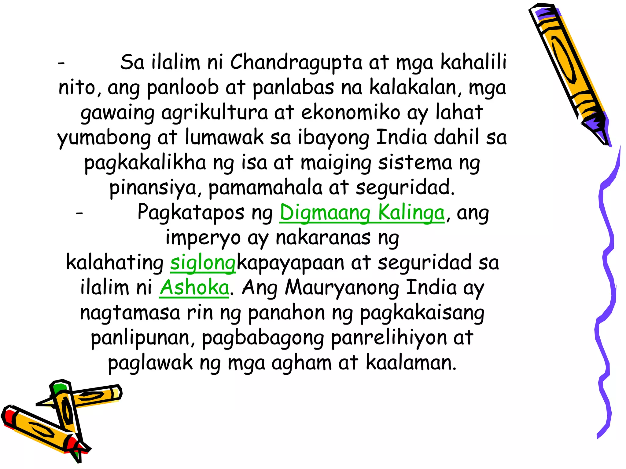 - Sa ilalim ni Chandragupta at mga kahalili 
nito, ang panloob at panlabas na kalakalan, mga 
gawaing agrikultura at ekonomiko ay lahat 
yumabong at lumawak sa ibayong India dahil sa 
pagkakalikha ng isa at maiging sistema ng 
pinansiya, pamamahala at seguridad. 
- Pagkatapos ng Digmaang Kalinga, ang 
imperyo ay nakaranas ng 
kalahating siglongkapayapaan at seguridad sa 
ilalim ni Ashoka. Ang Mauryanong India ay 
nagtamasa rin ng panahon ng pagkakaisang 
panlipunan, pagbabagong panrelihiyon at 
paglawak ng mga agham at kaalaman. 
 