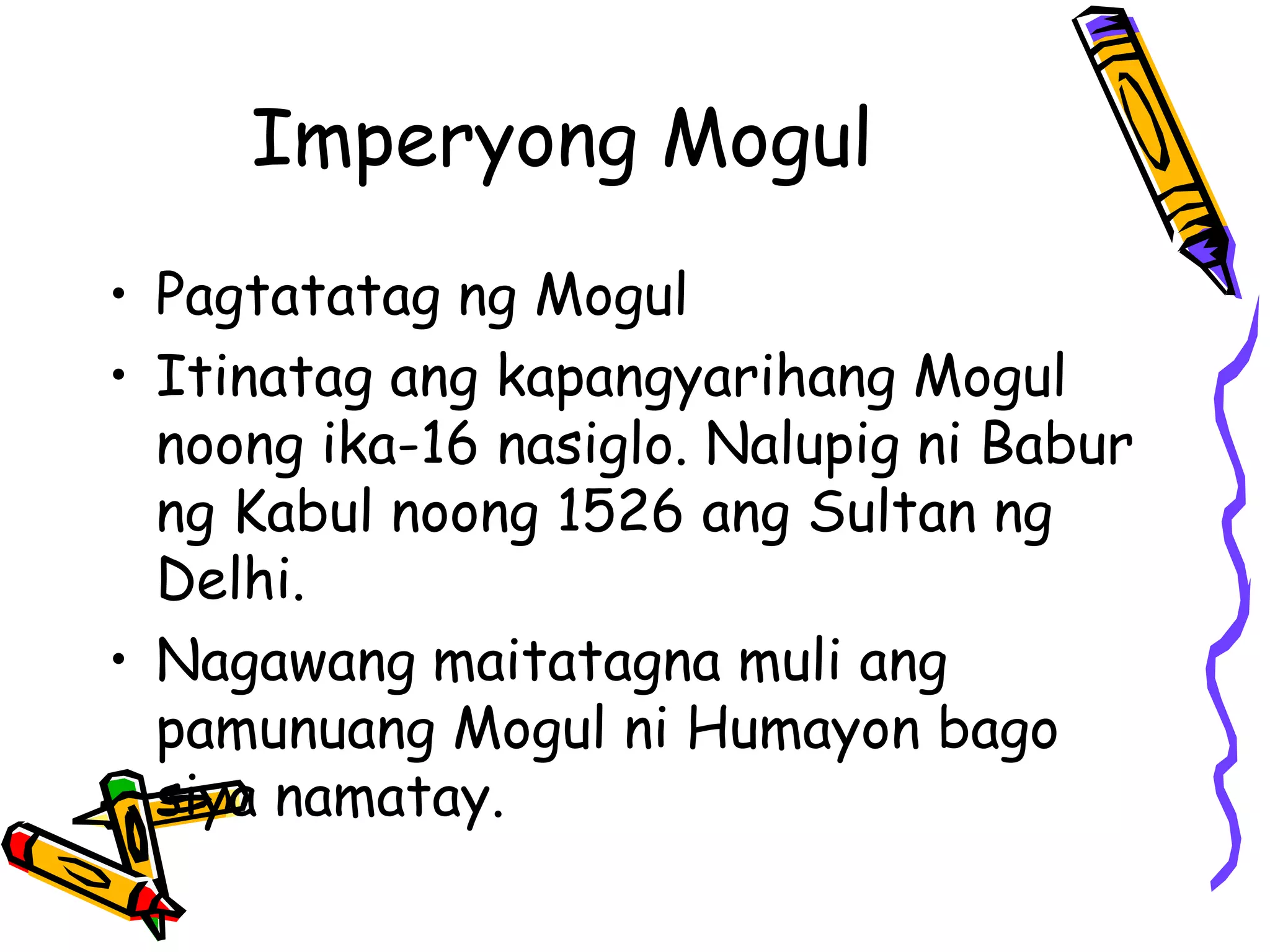 Imperyong Mogul 
• Pagtatatag ng Mogul 
• Itinatag ang kapangyarihang Mogul 
noong ika-16 nasiglo. Nalupig ni Babur 
ng Kabul noong 1526 ang Sultan ng 
Delhi. 
• Nagawang maitatagna muli ang 
pamunuang Mogul ni Humayon bago 
siya namatay. 
 