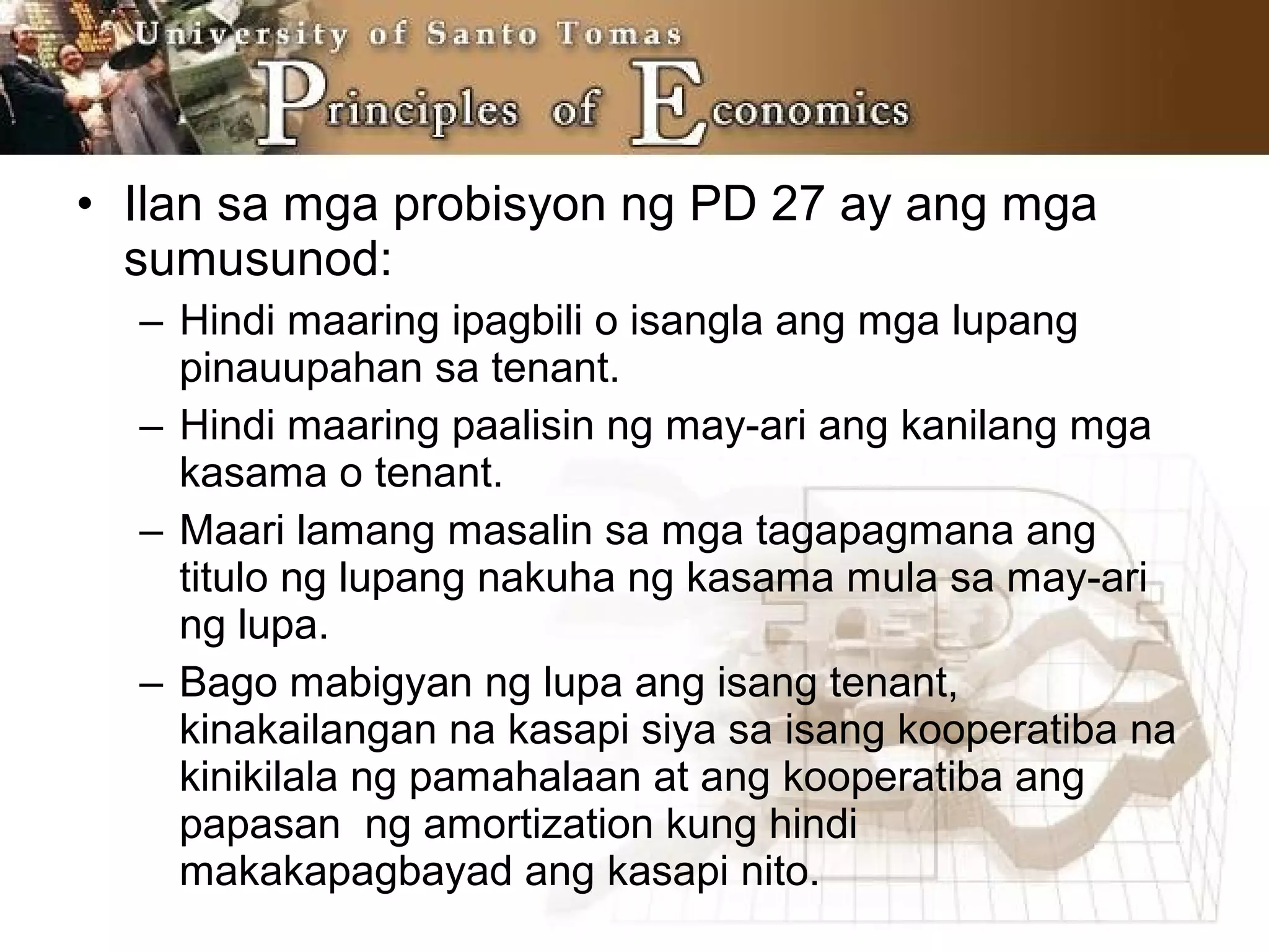 • Ilan sa mga probisyon ng PD 27 ay ang mga
sumusunod:
– Hindi maaring ipagbili o isangla ang mga lupang
pinauupahan sa tenant.
– Hindi maaring paalisin ng may-ari ang kanilang mga
kasama o tenant.
– Maari lamang masalin sa mga tagapagmana ang
titulo ng lupang nakuha ng kasama mula sa may-ari
ng lupa.
– Bago mabigyan ng lupa ang isang tenant,
kinakailangan na kasapi siya sa isang kooperatiba na
kinikilala ng pamahalaan at ang kooperatiba ang
papasan ng amortization kung hindi
makakapagbayad ang kasapi nito.
 