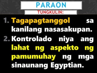 1. Tagapagtanggol sa
kanilang nasasakupan.
2. Kontrolado niya ang
lahat ng aspekto ng
pamumuhay ng mga
sinaunang Egyptian.
PARAON
TUNGKULIN:
 