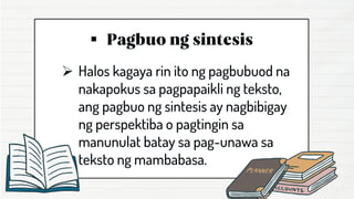 ▪
➢ Halos kagaya rin ito ng pagbubuod na
nakapokus sa pagpapaikli ng teksto,
ang pagbuo ng sintesis ay nagbibigay
ng perspektiba o pagtingin sa
manunulat batay sa pag-unawa sa
teksto ng mambabasa.
 