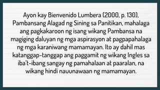 Ayon kay Bienvenido Lumbera (2000, p. 130),
Pambansang Alagad ng Sining sa Panitikan, mahalaga
ang pagkakaroon ng isang wikang Pambansa na
magiging daluyan ng mga aspirasyon at pagpapahalaga
ng mga karaniwang mamamayan. Ito ay dahil mas
katanggap-tanggap ang paggamit ng wikang Ingles sa
iba’t-ibang sangay ng pamahalaan at paaralan, na
wikang hindi nauunawaan ng mamamayan.
 
