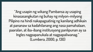 “Ang usapin ng wikang Pambansa ay usaping
kinasasangkutan ng buhay ng milyon-milyong
Pilipino na hindi nakapagsatinig ng kanilang adhikain
at pananaw sa kadahilanang ang nasa pamahalaan,
paaralan, at iba-ibang institusyong panlipunan ay sa
Ingles nagpapanukala at nagpapaliwanag.”
(Lumbera, 2000, p. 130)
 