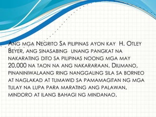 ANG MGA NEGRITO SA PILIPINAS AYON KAY H. OTLEY
BEYER, ANG SINASABING UNANG PANGKAT NA
NAKARATING DITO SA PILIPINAS NOONG MGA MAY
20,000 NA TAON NA ANG NAKARARAAN. DIUMANO,
PINANINIWALAANG RING NANGGALING SILA SA BORNEO
AT NAGLAKAD AT TUMAWID SA PAMAMAGITAN NG MGA
TULAY NA LUPA PARA MARATING ANG PALAWAN,
MINDORO AT ILANG BAHAGI NG MINDANAO.
 