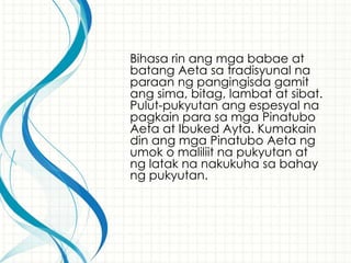 Bihasa rin ang mga babae at
batang Aeta sa tradisyunal na
paraan ng pangingisda gamit
ang sima, bitag, lambat at sibat.
Pulut-pukyutan ang espesyal na
pagkain para sa mga Pinatubo
Aeta at Ibuked Ayta. Kumakain
din ang mga Pinatubo Aeta ng
umok o maliliit na pukyutan at
ng latak na nakukuha sa bahay
ng pukyutan.
 