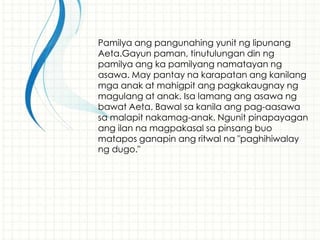 Pamilya ang pangunahing yunit ng lipunang
Aeta.Gayun paman, tinutulungan din ng
pamilya ang ka pamilyang namatayan ng
asawa. May pantay na karapatan ang kanilang
mga anak at mahigpit ang pagkakaugnay ng
magulang at anak. Isa lamang ang asawa ng
bawat Aeta. Bawal sa kanila ang pag-aasawa
sa malapit nakamag-anak. Ngunit pinapayagan
ang ilan na magpakasal sa pinsang buo
matapos ganapin ang ritwal na "paghihiwalay
ng dugo."
 
