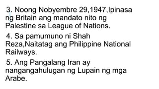 3. Noong Nobyembre 29,1947,Ipinasa
ng Britain ang mandato nito ng
Palestine sa League of Nations.
4. Sa pamumuno ni Shah
R...