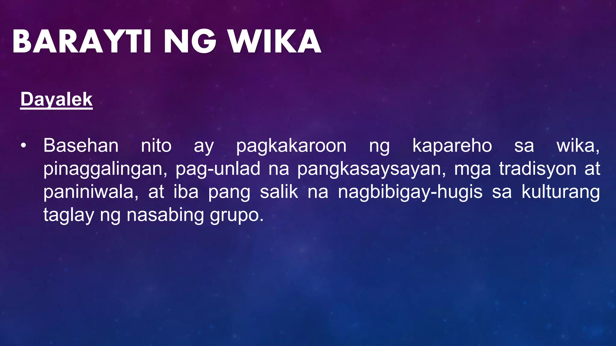 Dayalek
• Basehan nito ay pagkakaroon ng kapareho sa wika,
pinaggalingan, pag-unlad na pangkasaysayan, mga tradisyon at
paniniwala, at iba pang salik na nagbibigay-hugis sa kulturang
taglay ng nasabing grupo.
BARAYTI NG WIKA
 