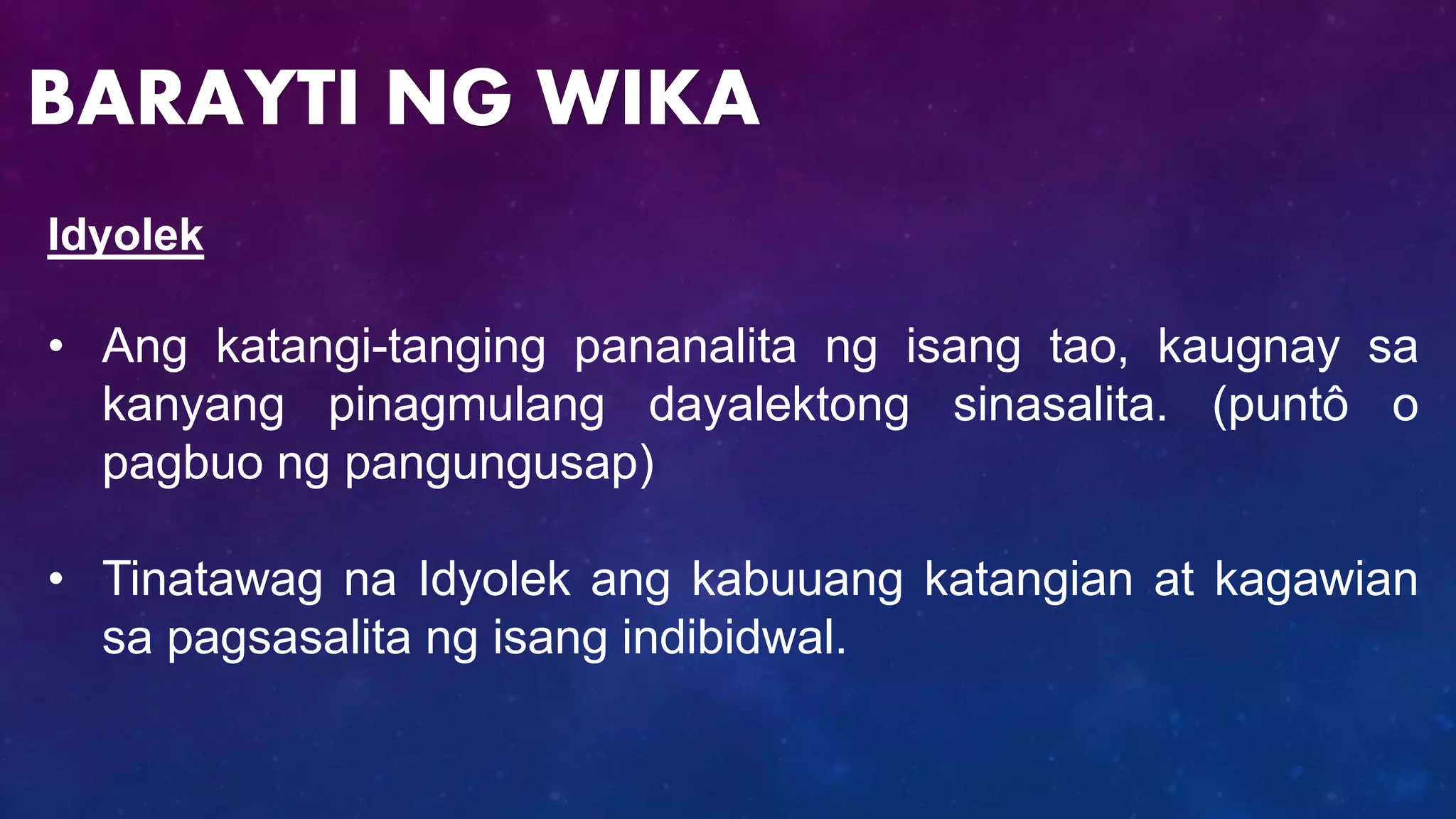 Idyolek
• Ang katangi-tanging pananalita ng isang tao, kaugnay sa
kanyang pinagmulang dayalektong sinasalita. (puntô o
pagbuo ng pangungusap)
• Tinatawag na Idyolek ang kabuuang katangian at kagawian
sa pagsasalita ng isang indibidwal.
BARAYTI NG WIKA
 