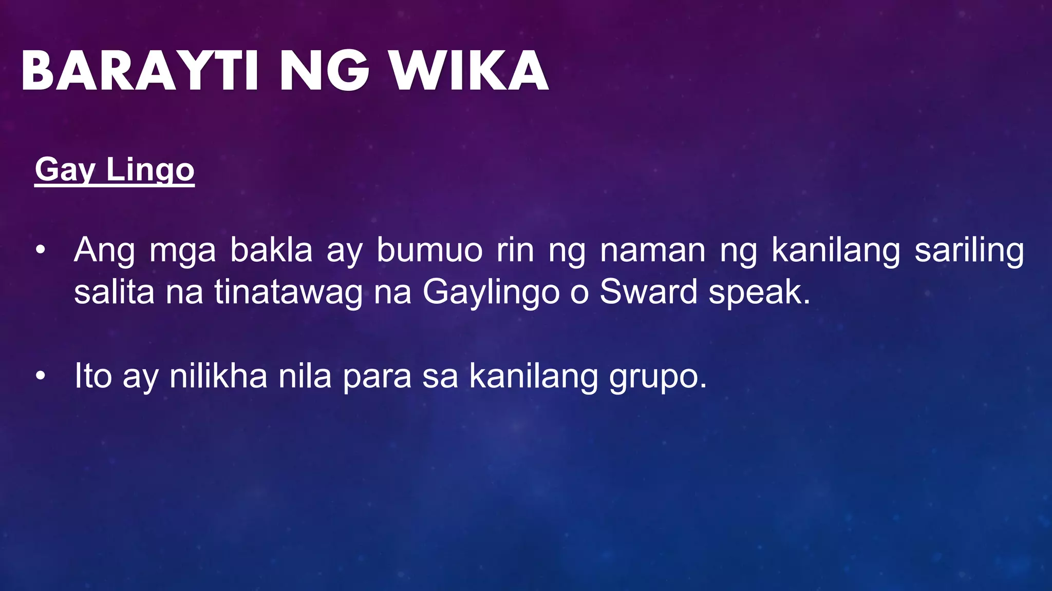 Gay Lingo
• Ang mga bakla ay bumuo rin ng naman ng kanilang sariling
salita na tinatawag na Gaylingo o Sward speak.
• Ito ay nilikha nila para sa kanilang grupo.
BARAYTI NG WIKA
 