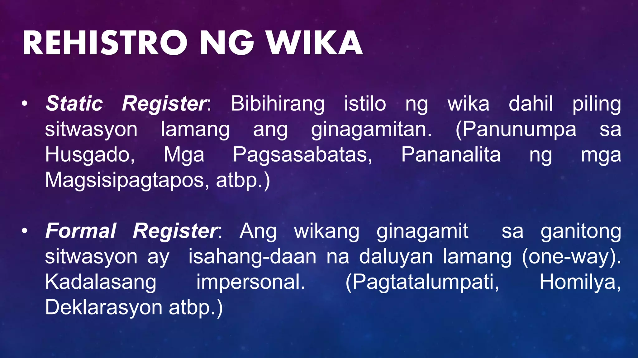 • Static Register: Bibihirang istilo ng wika dahil piling
sitwasyon lamang ang ginagamitan. (Panunumpa sa
Husgado, Mga Pagsasabatas, Pananalita ng mga
Magsisipagtapos, atbp.)
• Formal Register: Ang wikang ginagamit sa ganitong
sitwasyon ay isahang-daan na daluyan lamang (one-way).
Kadalasang impersonal. (Pagtatalumpati, Homilya,
Deklarasyon atbp.)
REHISTRO NG WIKA
 
