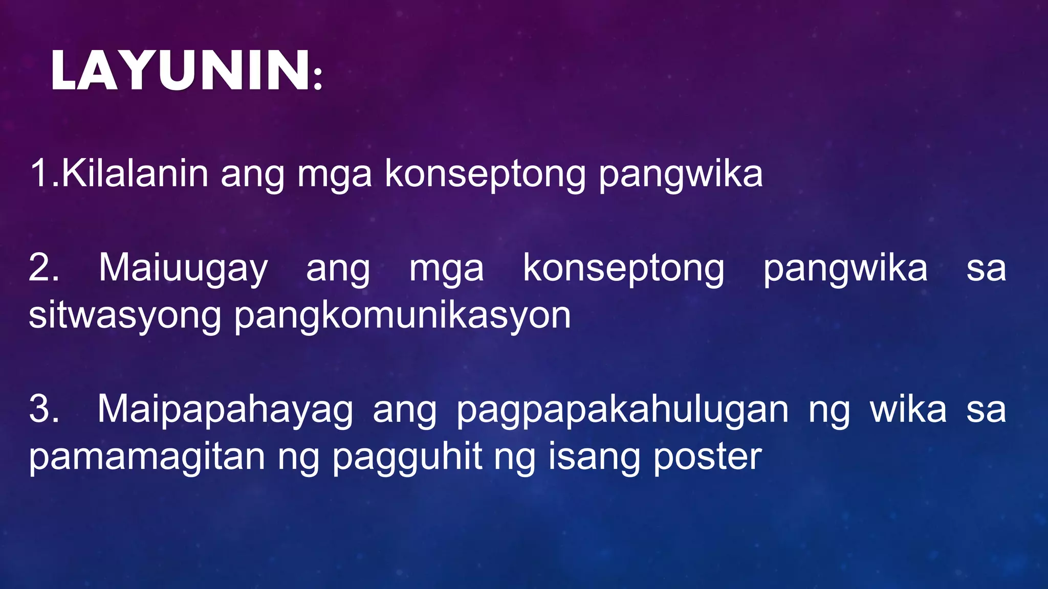 1.Kilalanin ang mga konseptong pangwika
2. Maiuugay ang mga konseptong pangwika sa
sitwasyong pangkomunikasyon
3. Maipapahayag ang pagpapakahulugan ng wika sa
pamamagitan ng pagguhit ng isang poster
LAYUNIN:
 