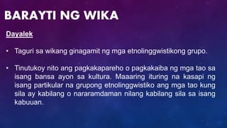 Dayalek
• Taguri sa wikang ginagamit ng mga etnolinggwistikong grupo.
• Tinutukoy nito ang pagkakapareho o pagkakaiba ng mga tao sa
isang bansa ayon sa kultura. Maaaring ituring na kasapi ng
isang partikular na grupong etnolinggwistiko ang mga tao kung
sila ay kabilang o nararamdaman nilang kabilang sila sa isang
kabuuan.
BARAYTI NG WIKA
 