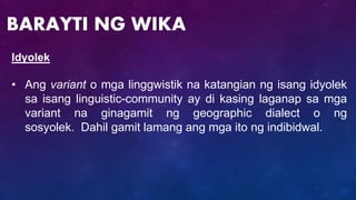 Idyolek
• Ang variant o mga linggwistik na katangian ng isang idyolek
sa isang linguistic-community ay di kasing laganap sa mga
variant na ginagamit ng geographic dialect o ng
sosyolek. Dahil gamit lamang ang mga ito ng indibidwal.
BARAYTI NG WIKA
 