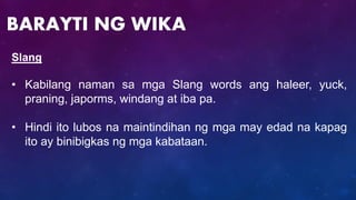 Slang
• Kabilang naman sa mga Slang words ang haleer, yuck,
praning, japorms, windang at iba pa.
• Hindi ito lubos na maintindihan ng mga may edad na kapag
ito ay binibigkas ng mga kabataan.
BARAYTI NG WIKA
 