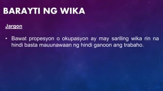 Jargon
• Bawat propesyon o okupasyon ay may sariling wika rin na
hindi basta mauunawaan ng hindi ganoon ang trabaho.
BARAYTI NG WIKA
 