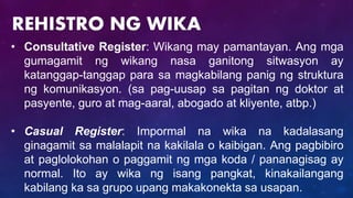 • Consultative Register: Wikang may pamantayan. Ang mga
gumagamit ng wikang nasa ganitong sitwasyon ay
katanggap-tanggap para sa magkabilang panig ng struktura
ng komunikasyon. (sa pag-uusap sa pagitan ng doktor at
pasyente, guro at mag-aaral, abogado at kliyente, atbp.)
• Casual Register: Impormal na wika na kadalasang
ginagamit sa malalapit na kakilala o kaibigan. Ang pagbibiro
at paglolokohan o paggamit ng mga koda / pananagisag ay
normal. Ito ay wika ng isang pangkat, kinakailangang
kabilang ka sa grupo upang makakonekta sa usapan.
REHISTRO NG WIKA
 