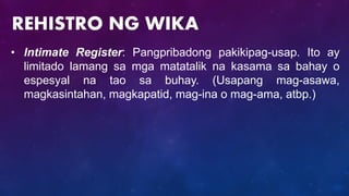 • Intimate Register: Pangpribadong pakikipag-usap. Ito ay
limitado lamang sa mga matatalik na kasama sa bahay o
espesyal na tao sa buhay. (Usapang mag-asawa,
magkasintahan, magkapatid, mag-ina o mag-ama, atbp.)
REHISTRO NG WIKA
 